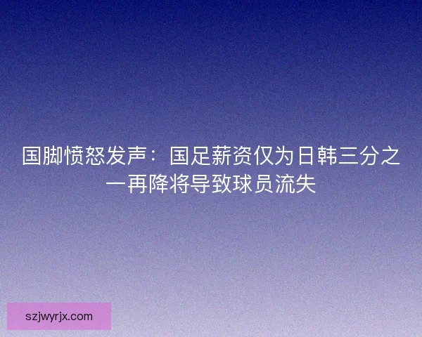 国脚愤怒发声：国足薪资仅为日韩三分之一再降将导致球员流失