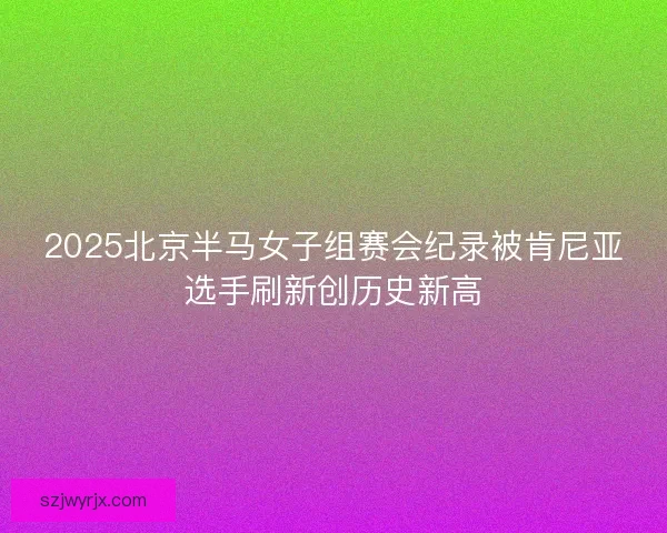 2025北京半马女子组赛会纪录被肯尼亚选手刷新创历史新高