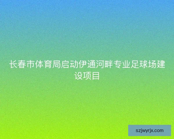 长春市体育局启动伊通河畔专业足球场建设项目