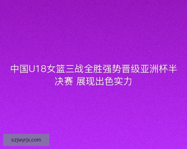 中国U18女篮三战全胜强势晋级亚洲杯半决赛 展现出色实力