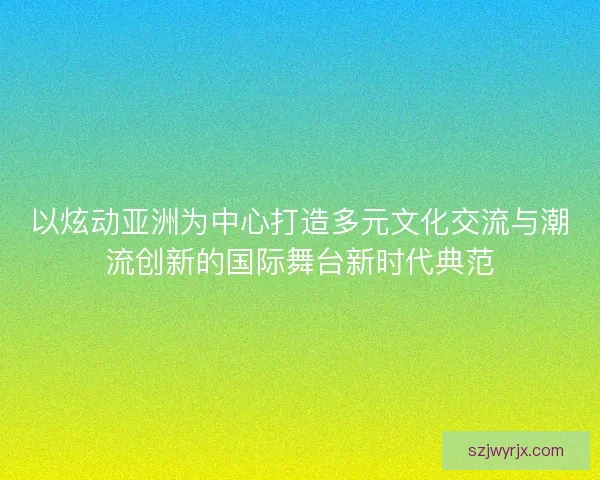 以炫动亚洲为中心打造多元文化交流与潮流创新的国际舞台新时代典范